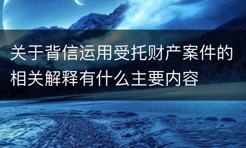 关于背信运用受托财产案件的相关解释有什么主要内容