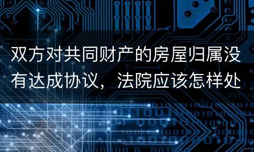 双方对共同财产的房屋归属没有达成协议，法院应该怎样处理