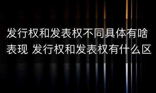 发行权和发表权不同具体有啥表现 发行权和发表权有什么区别