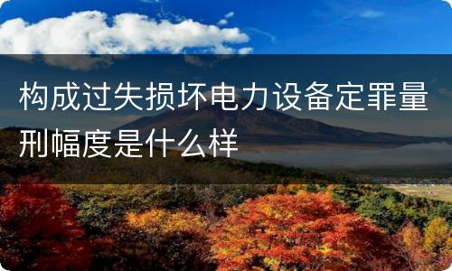 构成过失损坏电力设备定罪量刑幅度是什么样