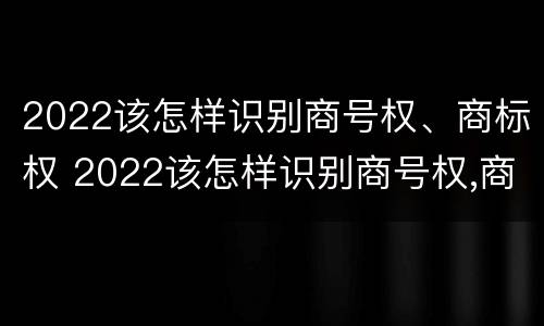 2022该怎样识别商号权、商标权 2022该怎样识别商号权,商标权是否正确