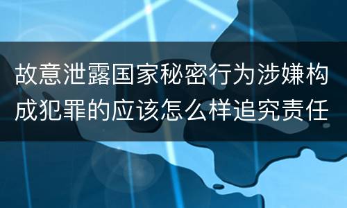 故意泄露国家秘密行为涉嫌构成犯罪的应该怎么样追究责任