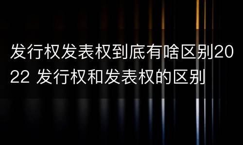发行权发表权到底有啥区别2022 发行权和发表权的区别