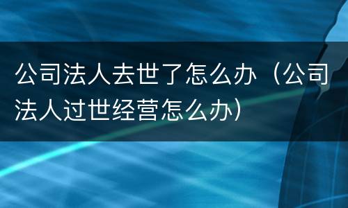 公司法人去世了怎么办（公司法人过世经营怎么办）