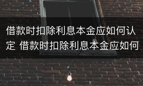 借款时扣除利息本金应如何认定 借款时扣除利息本金应如何认定呢