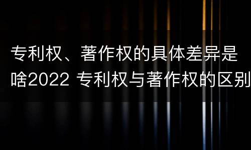 专利权、著作权的具体差异是啥2022 专利权与著作权的区别与联系