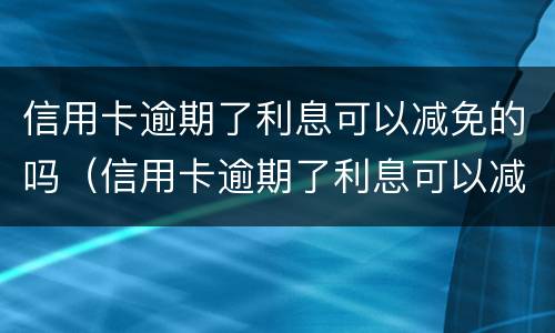 信用卡逾期了利息可以减免的吗（信用卡逾期了利息可以减免的吗怎么办）