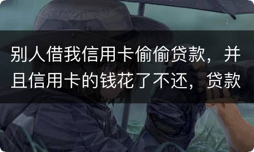 别人借我信用卡偷偷贷款，并且信用卡的钱花了不还，贷款也不还我该怎么办