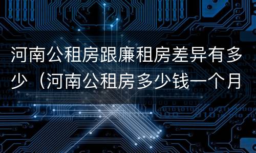河南公租房跟廉租房差异有多少（河南公租房多少钱一个月）