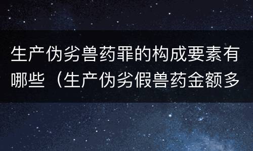 生产伪劣兽药罪的构成要素有哪些（生产伪劣假兽药金额多少量刑）