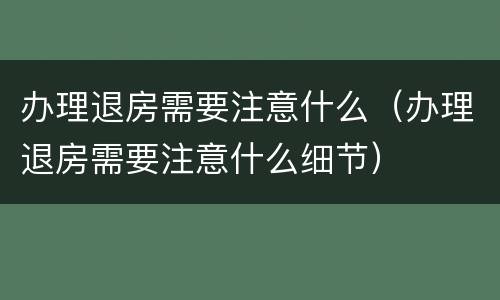 办理退房需要注意什么（办理退房需要注意什么细节）