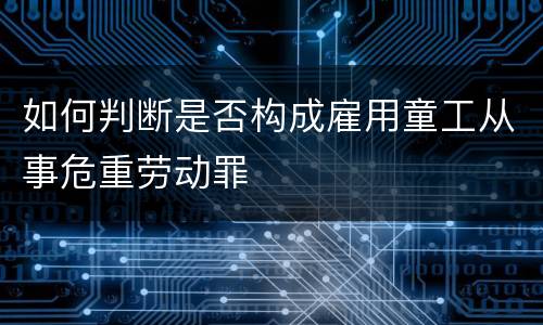 如何判断是否构成雇用童工从事危重劳动罪