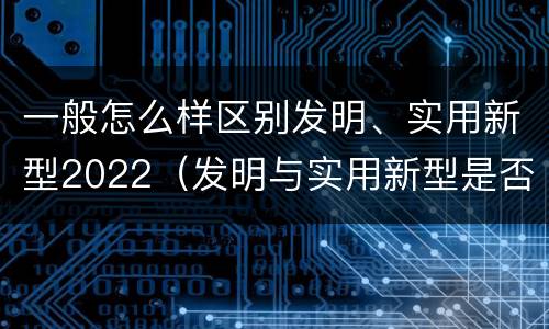 一般怎么样区别发明、实用新型2022（发明与实用新型是否具有实用性）