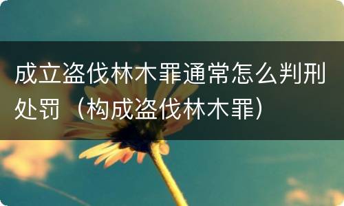 成立盗伐林木罪通常怎么判刑处罚（构成盗伐林木罪）