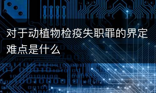 对于动植物检疫失职罪的界定难点是什么