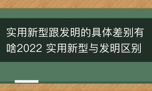 实用新型跟发明的具体差别有啥2022 实用新型与发明区别