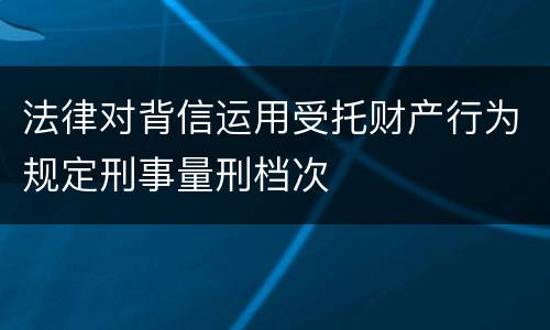 法律对背信运用受托财产行为规定刑事量刑档次