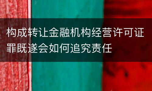 构成转让金融机构经营许可证罪既遂会如何追究责任