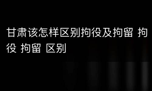 甘肃该怎样区别拘役及拘留 拘役 拘留 区别