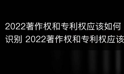 2022著作权和专利权应该如何识别 2022著作权和专利权应该如何识别呢