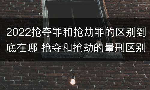 2022抢夺罪和抢劫罪的区别到底在哪 抢夺和抢劫的量刑区别