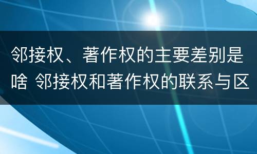 邻接权、著作权的主要差别是啥 邻接权和著作权的联系与区别