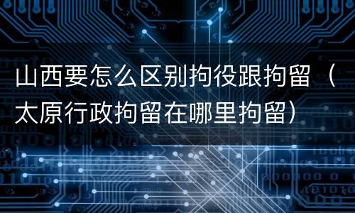 山西要怎么区别拘役跟拘留（太原行政拘留在哪里拘留）