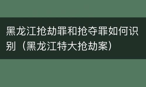 黑龙江抢劫罪和抢夺罪如何识别（黑龙江特大抢劫案）