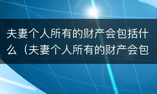 夫妻个人所有的财产会包括什么（夫妻个人所有的财产会包括什么东西）