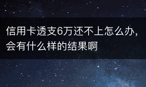 信用卡透支6万还不上怎么办，会有什么样的结果啊