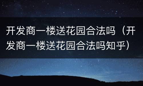 开发商一楼送花园合法吗（开发商一楼送花园合法吗知乎）