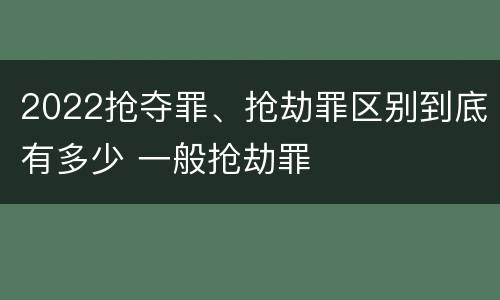 2022抢夺罪、抢劫罪区别到底有多少 一般抢劫罪
