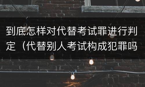 到底怎样对代替考试罪进行判定（代替别人考试构成犯罪吗）
