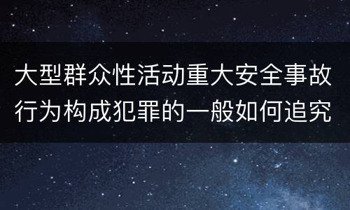 大型群众性活动重大安全事故行为构成犯罪的一般如何追究刑事责任