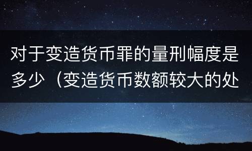 对于变造货币罪的量刑幅度是多少（变造货币数额较大的处以下有期徒刑）