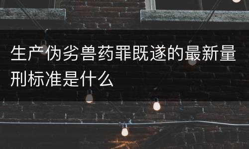 生产伪劣兽药罪既遂的最新量刑标准是什么
