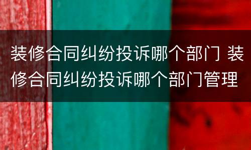 装修合同纠纷投诉哪个部门 装修合同纠纷投诉哪个部门管理
