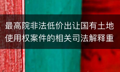 最高院非法低价出让国有土地使用权案件的相关司法解释重要内容包括什么