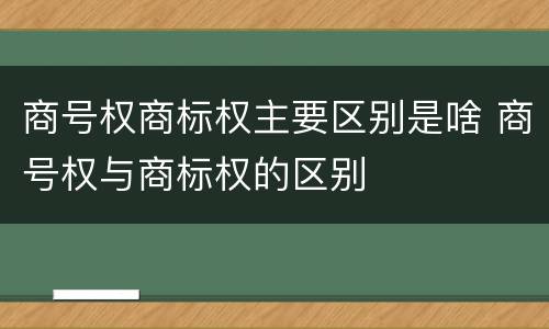 商号权商标权主要区别是啥 商号权与商标权的区别