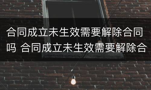 合同成立未生效需要解除合同吗 合同成立未生效需要解除合同吗为什么