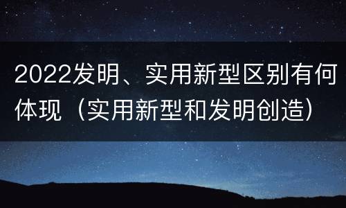 2022发明、实用新型区别有何体现（实用新型和发明创造）