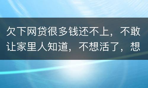欠下网贷很多钱还不上，不敢让家里人知道，不想活了，想一死了之