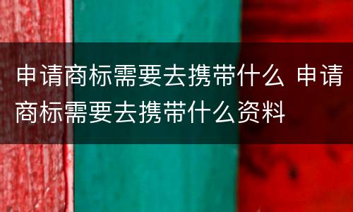 申请商标需要去携带什么 申请商标需要去携带什么资料