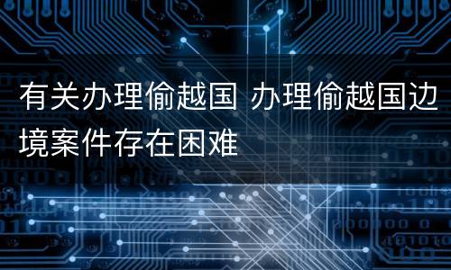 有关办理偷越国 办理偷越国边境案件存在困难