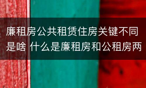 廉租房公共租赁住房关键不同是啥 什么是廉租房和公租房两个有什么特点