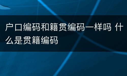 户口编码和籍贯编码一样吗 什么是贯籍编码
