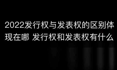2022发行权与发表权的区别体现在哪 发行权和发表权有什么区别