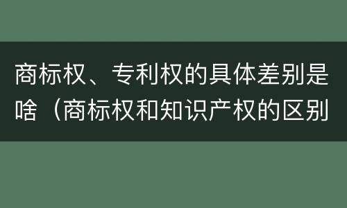 商标权、专利权的具体差别是啥（商标权和知识产权的区别）