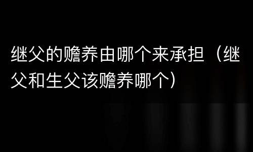 继父的赡养由哪个来承担（继父和生父该赡养哪个）