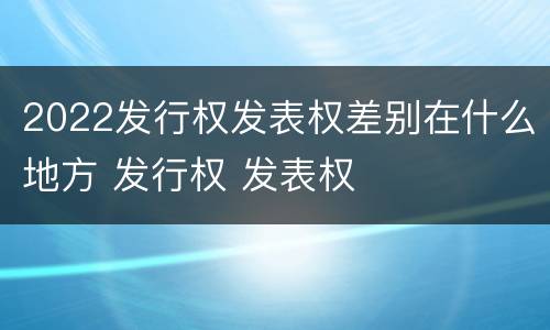 2022发行权发表权差别在什么地方 发行权 发表权
